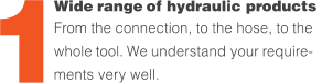 Wide range of hydraulic products  From the connection, to the hose, to the whole tool. We understand your require- ments very well. 1