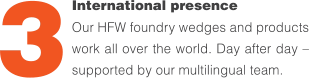 International presence Our HFW foundry wedges and products work all over the world. Day after day – supported by our multilingual team. 3