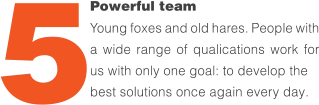 Powerful team Young foxes and old hares. People with a wide range of quali昀椀cations work for us with only one goal: to develop the  best solutions once again every day. 5