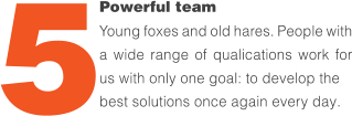 Powerful team Young foxes and old hares. People with a wide range of quali昀椀cations work for us with only one goal: to develop the  best solutions once again every day. 5