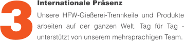 Internationale Präsenz Unsere HFW-Gießerei-Trennkeile und Produkte arbeiten auf der ganzen Welt. Tag für Tag - unterstützt von unserem mehrsprachigen Team. 3