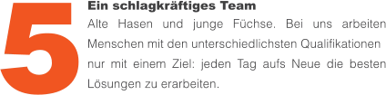 Ein schlagkräftiges Team Alte Hasen und junge Füchse. Bei uns arbeiten Menschen mit den unterschiedlichsten Qualifikationen nur mit einem Ziel: jeden Tag aufs Neue die besten Lösungen zu erarbeiten. 5